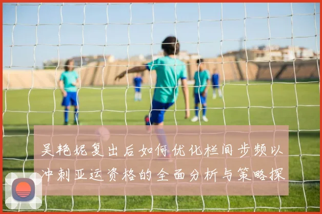 吴艳妮复出后如何优化栏间步频以冲刺亚运资格的全面分析与策略探讨