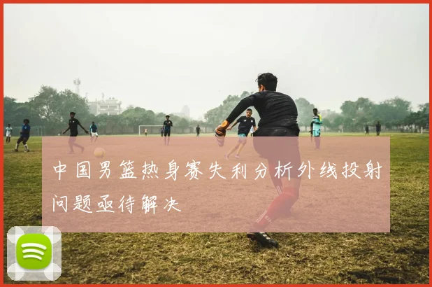 中国男篮热身赛失利分析外线投射问题亟待解决