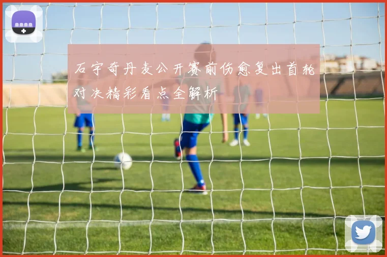 石宇奇丹麦公开赛前伤愈复出首轮对决精彩看点全解析