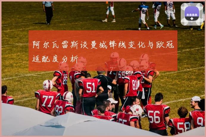 阿尔瓦雷斯谈曼城锋线变化与欧冠适配度分析